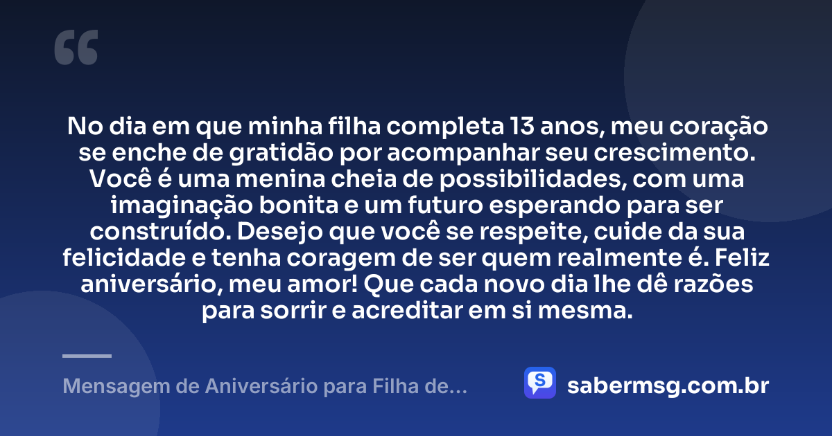 No dia em que minha filha completa 13 anos, meu coração se enche de gratidão por acompanhar seu crescimento. Você é uma menina cheia de possibilidades, com uma imaginação bonita e um futuro esperando para ser construído. Desejo que você se respeite, cuide da sua felicidade e tenha coragem de ser quem realmente é. Feliz aniversário, meu amor! Que cada novo dia lhe dê razões para sorrir e acreditar em si mesma. — Mensagem de Aniversário para Filha de 13 Anos