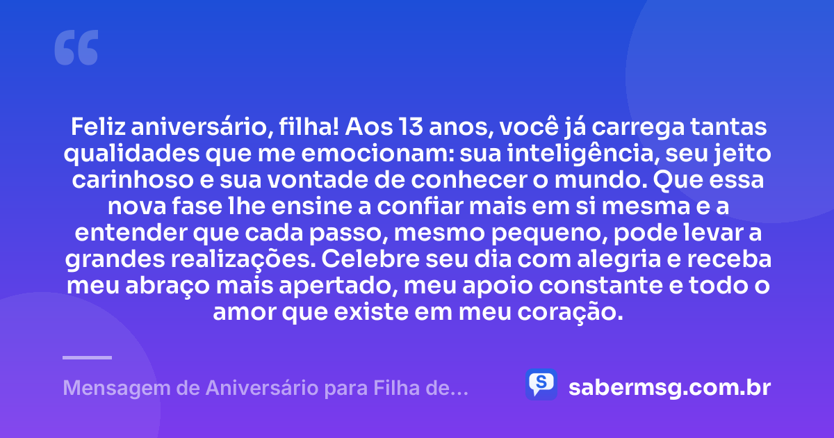 Feliz aniversário, filha! Aos 13 anos, você já carrega tantas qualidades que me emocionam: sua inteligência, seu jeito carinhoso e sua vontade de conhecer o mundo. Que essa nova fase lhe ensine a confiar mais em si mesma e a entender que cada passo, mesmo pequeno, pode levar a grandes realizações. Celebre seu dia com alegria e receba meu abraço mais apertado, meu apoio constante e todo o amor que existe em meu coração. — Mensagem de Aniversário para Filha de 13 Anos