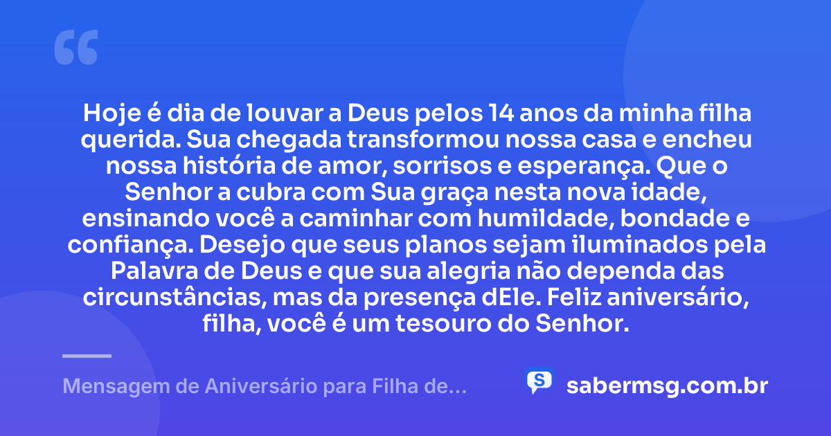 Hoje é dia de louvar a Deus pelos 14 anos da minha filha querida. Sua chegada transformou nossa casa e encheu nossa história de amor, sorrisos e esperança. Que o Senhor a cubra com Sua graça nesta nova idade, ensinando você a caminhar com humildade, bondade e confiança. Desejo que seus planos sejam iluminados pela Palavra de Deus e que sua alegria não dependa das circunstâncias, mas da presença dEle. Feliz aniversário, filha, você é um tesouro do Senhor. — Mensagem de Aniversário para Filha de 14 Anos Evangélica