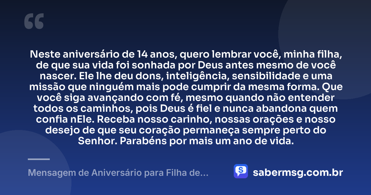 Neste aniversário de 14 anos, quero lembrar você, minha filha, de que sua vida foi sonhada por Deus antes mesmo de você nascer. Ele lhe deu dons, inteligência, sensibilidade e uma missão que ninguém mais pode cumprir da mesma forma. Que você siga avançando com fé, mesmo quando não entender todos os caminhos, pois Deus é fiel e nunca abandona quem confia nEle. Receba nosso carinho, nossas orações e nosso desejo de que seu coração permaneça sempre perto do Senhor. Parabéns por mais um ano de vida. — Mensagem de Aniversário para Filha de 14 Anos Evangélica
