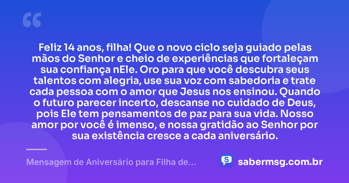 Feliz 14 anos, filha! Que o novo ciclo seja guiado pelas mãos do Senhor e cheio de experiências que fortaleçam sua confiança nEle. Oro para que você descubra seus talentos com alegria, use sua voz com sabedoria e trate cada pessoa com o amor que Jesus nos ensinou. Quando o futuro parecer incerto, descanse no cuidado de Deus, pois Ele tem pensamentos de paz para sua vida. Nosso amor por você é imenso, e nossa gratidão ao Senhor por sua existência cresce a cada aniversário. — Mensagem de Aniversário para Filha de 14 Anos Evangélica