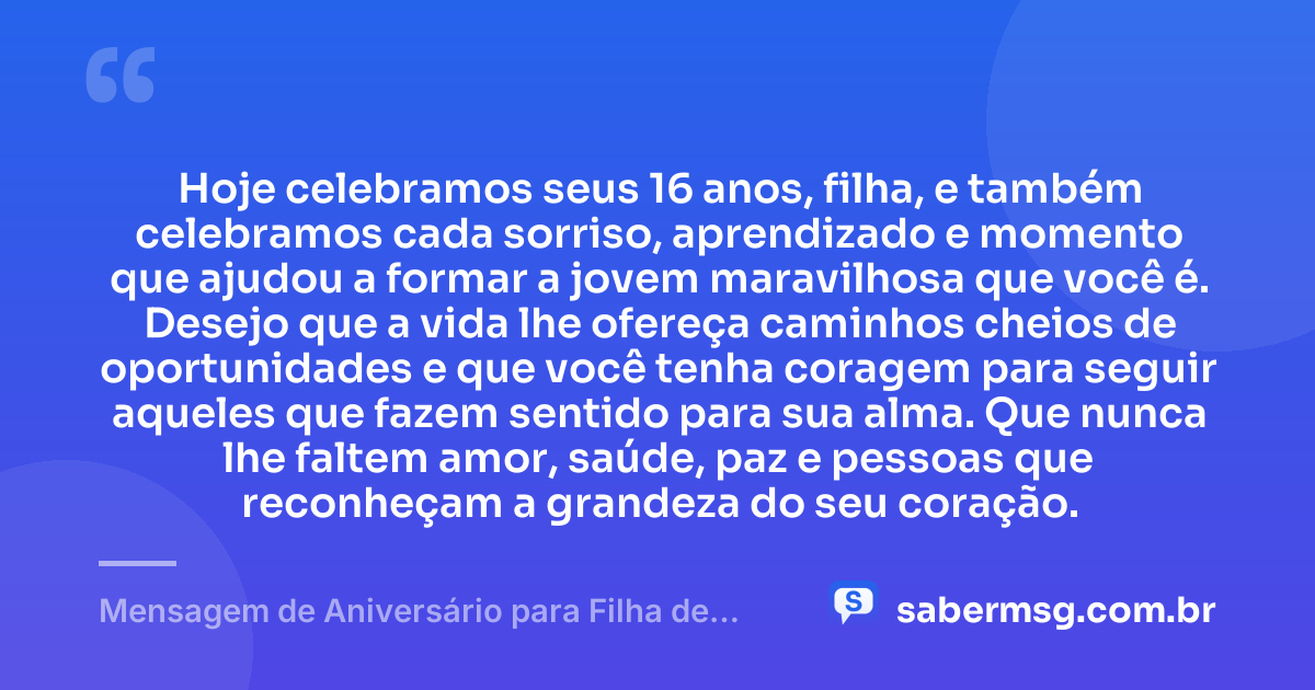 Hoje celebramos seus 16 anos, filha, e também celebramos cada sorriso, aprendizado e momento que ajudou a formar a jovem maravilhosa que você é. Desejo que a vida lhe ofereça caminhos cheios de oportunidades e que você tenha coragem para seguir aqueles que fazem sentido para sua alma. Que nunca lhe faltem amor, saúde, paz e pessoas que reconheçam a grandeza do seu coração. — Mensagem de Aniversário para Filha de 16 Anos
