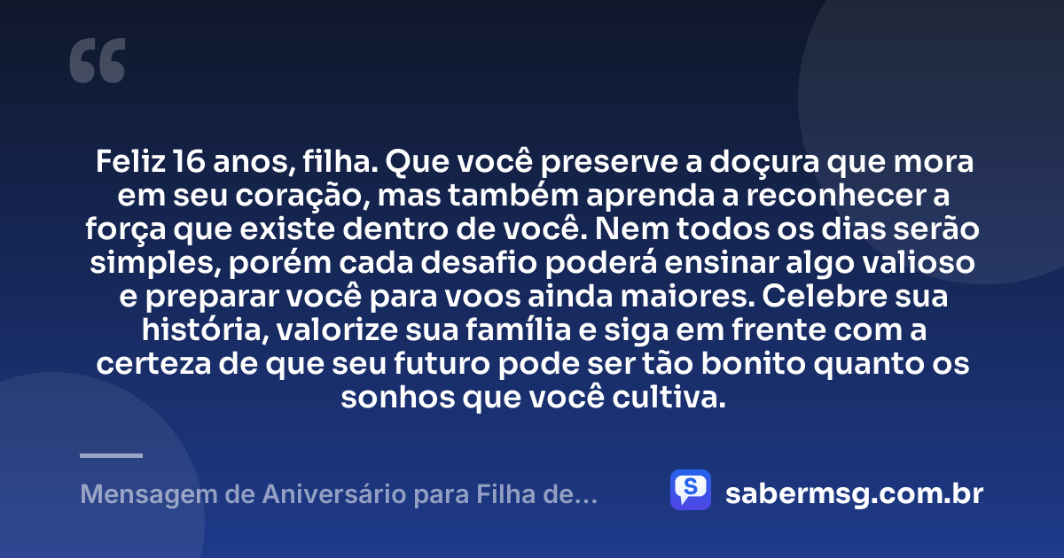 Feliz 16 anos, filha. Que você preserve a doçura que mora em seu coração, mas também aprenda a reconhecer a força que existe dentro de você. Nem todos os dias serão simples, porém cada desafio poderá ensinar algo valioso e preparar você para voos ainda maiores. Celebre sua história, valorize sua família e siga em frente com a certeza de que seu futuro pode ser tão bonito quanto os sonhos que você cultiva. — Mensagem de Aniversário para Filha de 16 Anos
