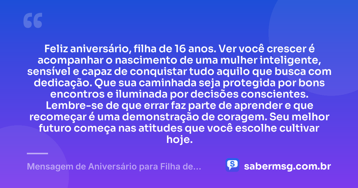 Feliz aniversário, filha de 16 anos. Ver você crescer é acompanhar o nascimento de uma mulher inteligente, sensível e capaz de conquistar tudo aquilo que busca com dedicação. Que sua caminhada seja protegida por bons encontros e iluminada por decisões conscientes. Lembre-se de que errar faz parte de aprender e que recomeçar é uma demonstração de coragem. Seu melhor futuro começa nas atitudes que você escolhe cultivar hoje. — Mensagem de Aniversário para Filha de 16 Anos