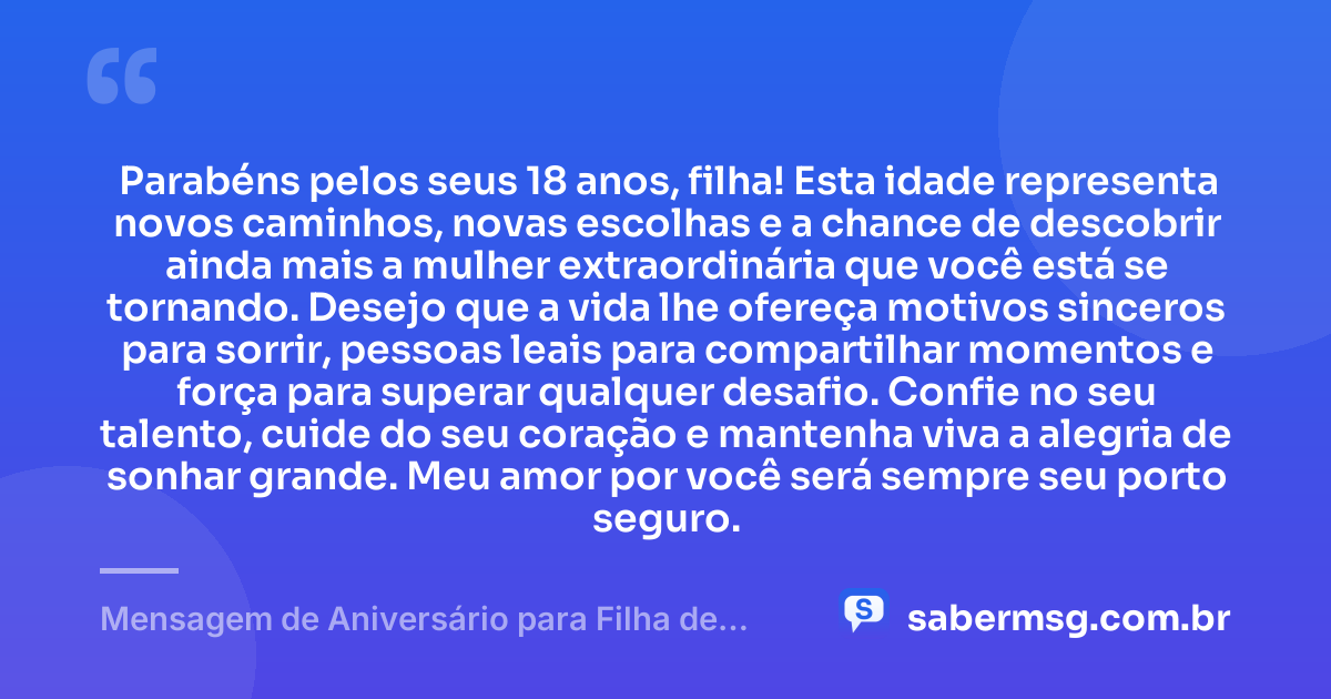 Parabéns pelos seus 18 anos, filha! Esta idade representa novos caminhos, novas escolhas e a chance de descobrir ainda mais a mulher extraordinária que você está se tornando. Desejo que a vida lhe ofereça motivos sinceros para sorrir, pessoas leais para compartilhar momentos e força para superar qualquer desafio. Confie no seu talento, cuide do seu coração e mantenha viva a alegria de sonhar grande. Meu amor por você será sempre seu porto seguro. — Mensagem de Aniversário para Filha de 18 Anos