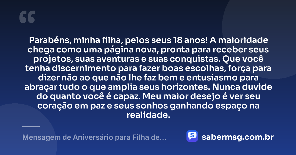 Parabéns, minha filha, pelos seus 18 anos! A maioridade chega como uma página nova, pronta para receber seus projetos, suas aventuras e suas conquistas. Que você tenha discernimento para fazer boas escolhas, força para dizer não ao que não lhe faz bem e entusiasmo para abraçar tudo o que amplia seus horizontes. Nunca duvide do quanto você é capaz. Meu maior desejo é ver seu coração em paz e seus sonhos ganhando espaço na realidade. — Mensagem de Aniversário para Filha de 18 Anos