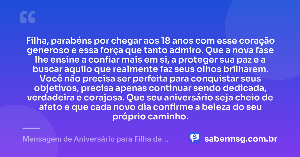 Filha, parabéns por chegar aos 18 anos com esse coração generoso e essa força que tanto admiro. Que a nova fase lhe ensine a confiar mais em si, a proteger sua paz e a buscar aquilo que realmente faz seus olhos brilharem. Você não precisa ser perfeita para conquistar seus objetivos, precisa apenas continuar sendo dedicada, verdadeira e corajosa. Que seu aniversário seja cheio de afeto e que cada novo dia confirme a beleza do seu próprio caminho. — Mensagem de Aniversário para Filha de 18 Anos