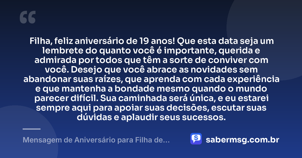 Filha, feliz aniversário de 19 anos! Que esta data seja um lembrete do quanto você é importante, querida e admirada por todos que têm a sorte de conviver com você. Desejo que você abrace as novidades sem abandonar suas raízes, que aprenda com cada experiência e que mantenha a bondade mesmo quando o mundo parecer difícil. Sua caminhada será única, e eu estarei sempre aqui para apoiar suas decisões, escutar suas dúvidas e aplaudir seus sucessos. — Mensagem de Aniversário para Filha de 19 Anos