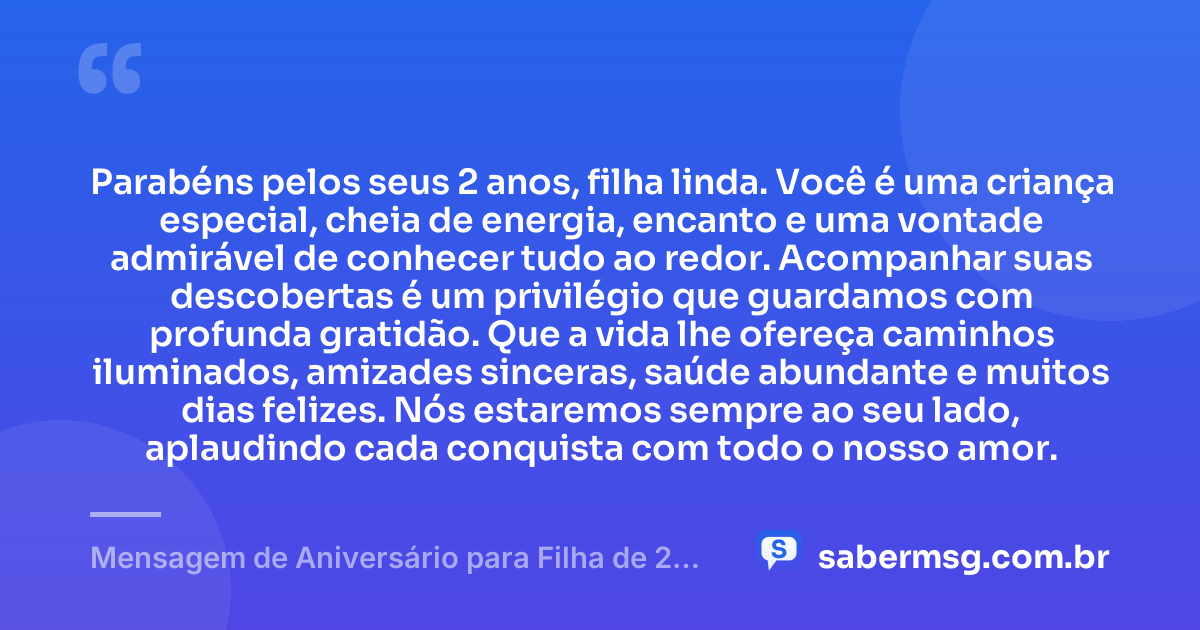 Parabéns pelos seus 2 anos, filha linda. Você é uma criança especial, cheia de energia, encanto e uma vontade admirável de conhecer tudo ao redor. Acompanhar suas descobertas é um privilégio que guardamos com profunda gratidão. Que a vida lhe ofereça caminhos iluminados, amizades sinceras, saúde abundante e muitos dias felizes. Nós estaremos sempre ao seu lado, aplaudindo cada conquista com todo o nosso amor. — Mensagem de Aniversário para Filha de 2 Anos