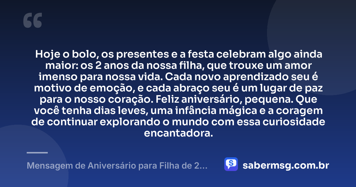 Hoje o bolo, os presentes e a festa celebram algo ainda maior: os 2 anos da nossa filha, que trouxe um amor imenso para nossa vida. Cada novo aprendizado seu é motivo de emoção, e cada abraço seu é um lugar de paz para o nosso coração. Feliz aniversário, pequena. Que você tenha dias leves, uma infância mágica e a coragem de continuar explorando o mundo com essa curiosidade encantadora. — Mensagem de Aniversário para Filha de 2 Anos