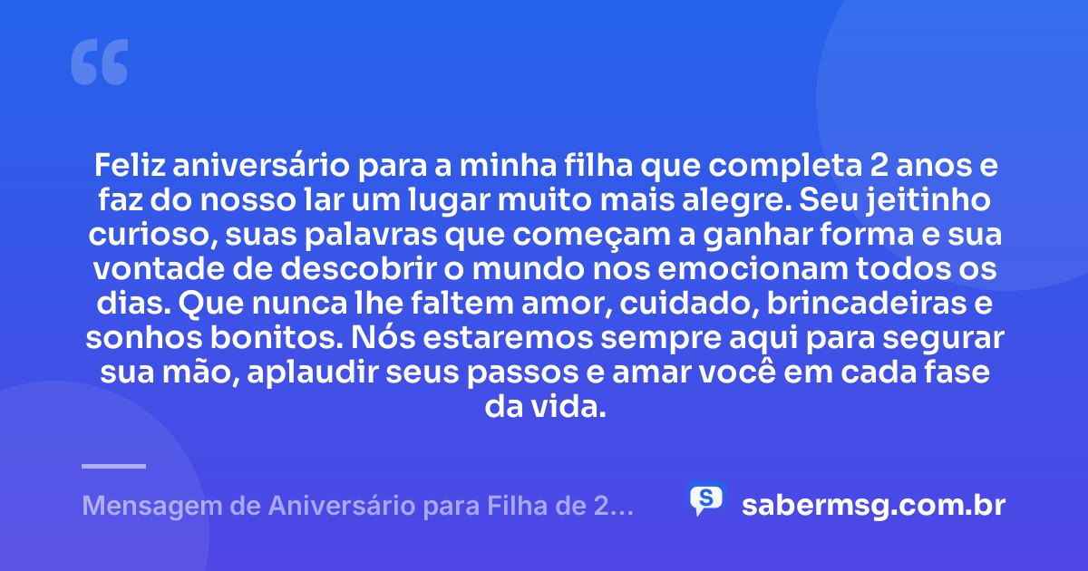 Feliz aniversário para a minha filha que completa 2 anos e faz do nosso lar um lugar muito mais alegre. Seu jeitinho curioso, suas palavras que começam a ganhar forma e sua vontade de descobrir o mundo nos emocionam todos os dias. Que nunca lhe faltem amor, cuidado, brincadeiras e sonhos bonitos. Nós estaremos sempre aqui para segurar sua mão, aplaudir seus passos e amar você em cada fase da vida. — Mensagem de Aniversário para Filha de 2 Anos WhatsApp