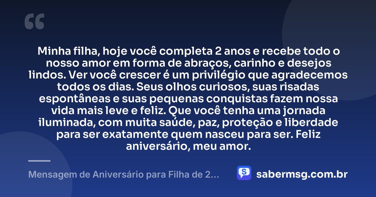 Minha filha, hoje você completa 2 anos e recebe todo o nosso amor em forma de abraços, carinho e desejos lindos. Ver você crescer é um privilégio que agradecemos todos os dias. Seus olhos curiosos, suas risadas espontâneas e suas pequenas conquistas fazem nossa vida mais leve e feliz. Que você tenha uma jornada iluminada, com muita saúde, paz, proteção e liberdade para ser exatamente quem nasceu para ser. Feliz aniversário, meu amor. — Mensagem de Aniversário para Filha de 2 Anos WhatsApp