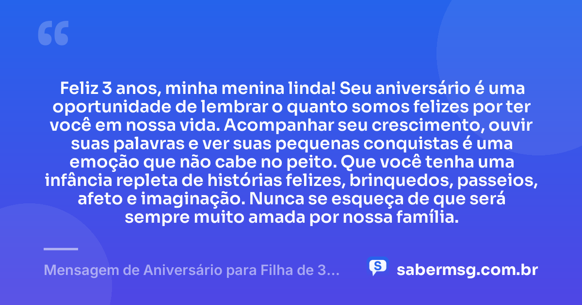 Feliz 3 anos, minha menina linda! Seu aniversário é uma oportunidade de lembrar o quanto somos felizes por ter você em nossa vida. Acompanhar seu crescimento, ouvir suas palavras e ver suas pequenas conquistas é uma emoção que não cabe no peito. Que você tenha uma infância repleta de histórias felizes, brinquedos, passeios, afeto e imaginação. Nunca se esqueça de que será sempre muito amada por nossa família. — Mensagem de Aniversário para Filha de 3 Anos