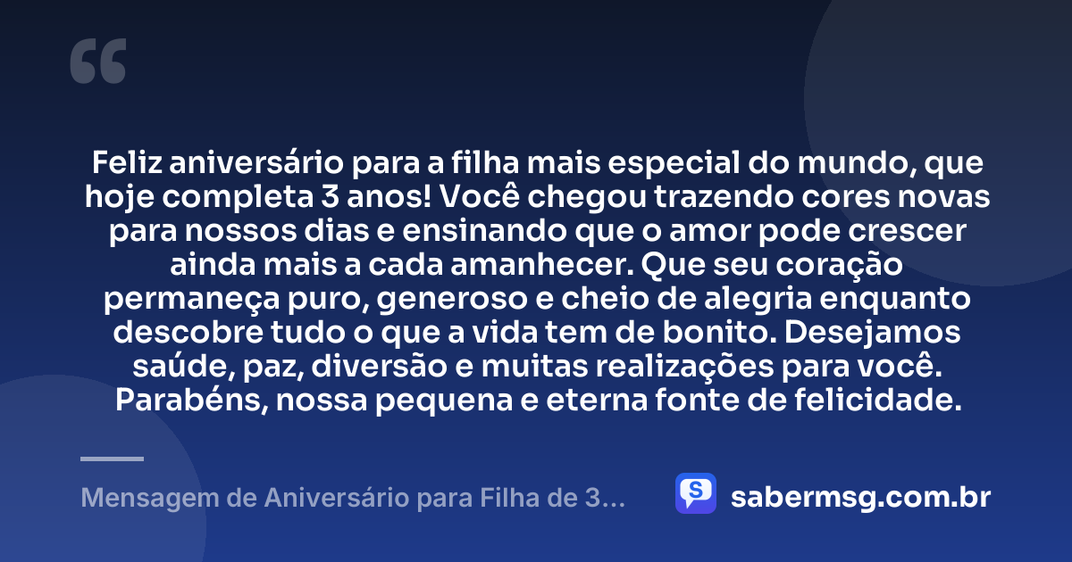 Feliz aniversário para a filha mais especial do mundo, que hoje completa 3 anos! Você chegou trazendo cores novas para nossos dias e ensinando que o amor pode crescer ainda mais a cada amanhecer. Que seu coração permaneça puro, generoso e cheio de alegria enquanto descobre tudo o que a vida tem de bonito. Desejamos saúde, paz, diversão e muitas realizações para você. Parabéns, nossa pequena e eterna fonte de felicidade. — Mensagem de Aniversário para Filha de 3 Anos