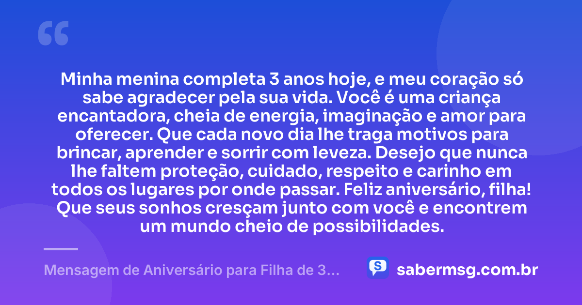 Minha menina completa 3 anos hoje, e meu coração só sabe agradecer pela sua vida. Você é uma criança encantadora, cheia de energia, imaginação e amor para oferecer. Que cada novo dia lhe traga motivos para brincar, aprender e sorrir com leveza. Desejo que nunca lhe faltem proteção, cuidado, respeito e carinho em todos os lugares por onde passar. Feliz aniversário, filha! Que seus sonhos cresçam junto com você e encontrem um mundo cheio de possibilidades. — Mensagem de Aniversário para Filha de 3 Anos