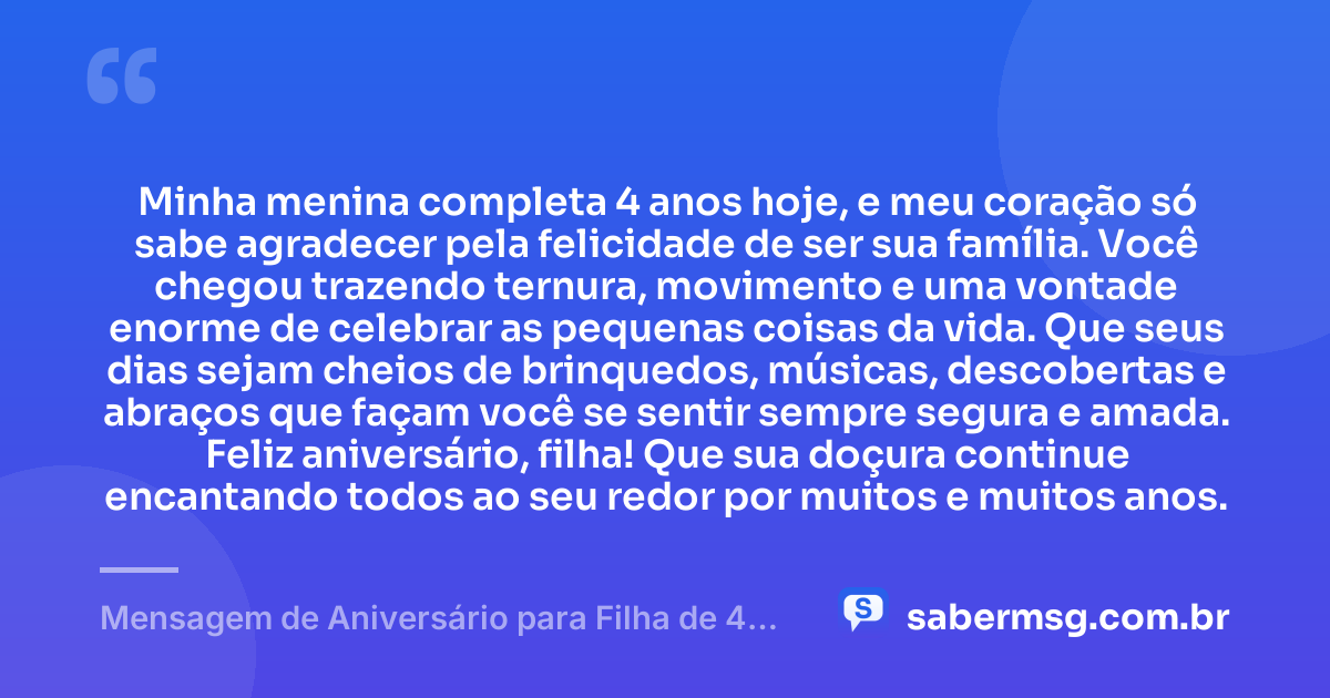 Minha menina completa 4 anos hoje, e meu coração só sabe agradecer pela felicidade de ser sua família. Você chegou trazendo ternura, movimento e uma vontade enorme de celebrar as pequenas coisas da vida. Que seus dias sejam cheios de brinquedos, músicas, descobertas e abraços que façam você se sentir sempre segura e amada. Feliz aniversário, filha! Que sua doçura continue encantando todos ao seu redor por muitos e muitos anos. — Mensagem de Aniversário para Filha de 4 Anos
