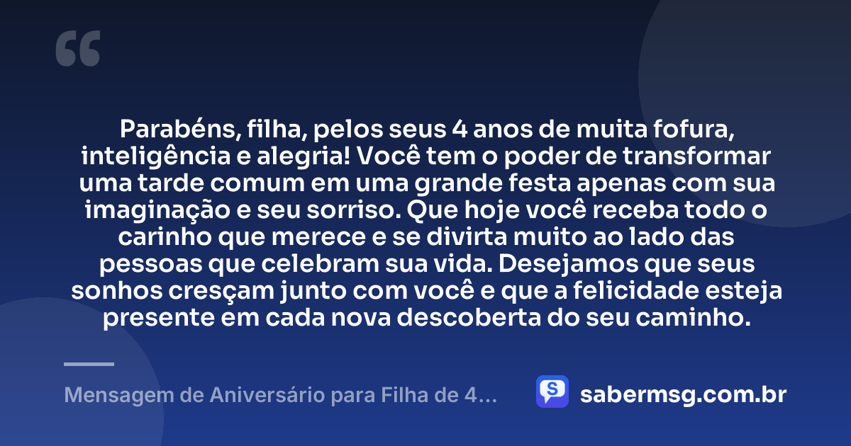 Parabéns, filha, pelos seus 4 anos de muita fofura, inteligência e alegria! Você tem o poder de transformar uma tarde comum em uma grande festa apenas com sua imaginação e seu sorriso. Que hoje você receba todo o carinho que merece e se divirta muito ao lado das pessoas que celebram sua vida. Desejamos que seus sonhos cresçam junto com você e que a felicidade esteja presente em cada nova descoberta do seu caminho. — Mensagem de Aniversário para Filha de 4 Anos