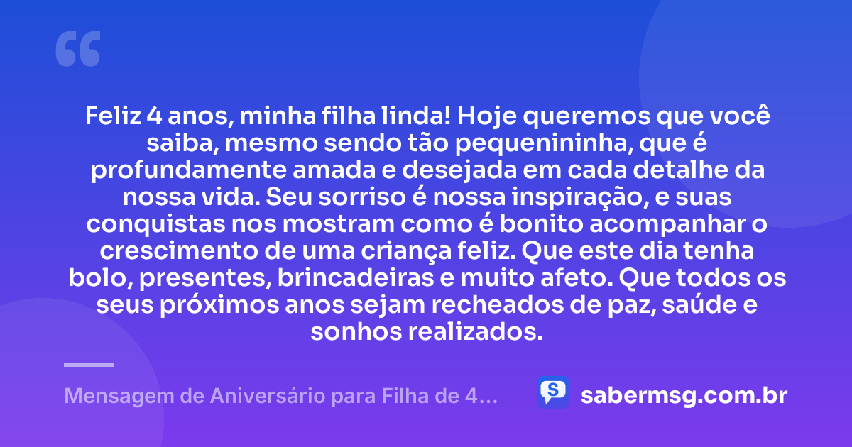 Feliz 4 anos, minha filha linda! Hoje queremos que você saiba, mesmo sendo tão pequenininha, que é profundamente amada e desejada em cada detalhe da nossa vida. Seu sorriso é nossa inspiração, e suas conquistas nos mostram como é bonito acompanhar o crescimento de uma criança feliz. Que este dia tenha bolo, presentes, brincadeiras e muito afeto. Que todos os seus próximos anos sejam recheados de paz, saúde e sonhos realizados. — Mensagem de Aniversário para Filha de 4 Anos