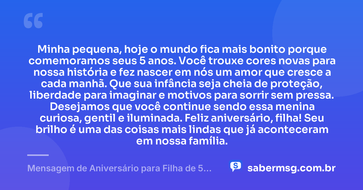 Minha pequena, hoje o mundo fica mais bonito porque comemoramos seus 5 anos. Você trouxe cores novas para nossa história e fez nascer em nós um amor que cresce a cada manhã. Que sua infância seja cheia de proteção, liberdade para imaginar e motivos para sorrir sem pressa. Desejamos que você continue sendo essa menina curiosa, gentil e iluminada. Feliz aniversário, filha! Seu brilho é uma das coisas mais lindas que já aconteceram em nossa família. — Mensagem de Aniversário para Filha de 5 Anos