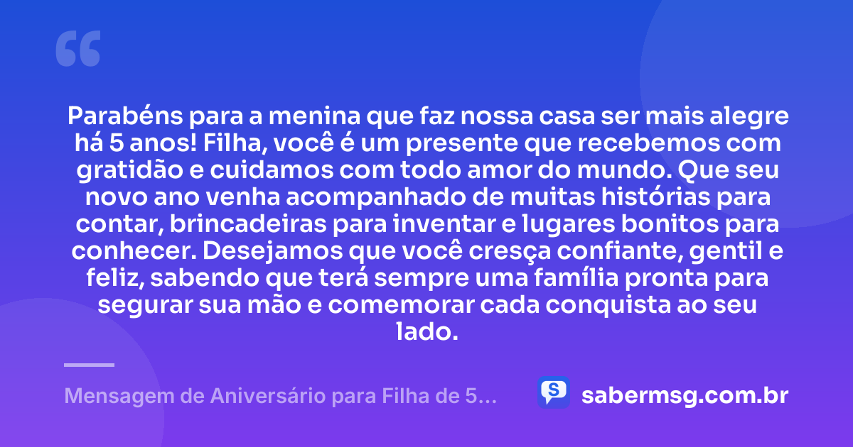Parabéns para a menina que faz nossa casa ser mais alegre há 5 anos! Filha, você é um presente que recebemos com gratidão e cuidamos com todo amor do mundo. Que seu novo ano venha acompanhado de muitas histórias para contar, brincadeiras para inventar e lugares bonitos para conhecer. Desejamos que você cresça confiante, gentil e feliz, sabendo que terá sempre uma família pronta para segurar sua mão e comemorar cada conquista ao seu lado. — Mensagem de Aniversário para Filha de 5 Anos