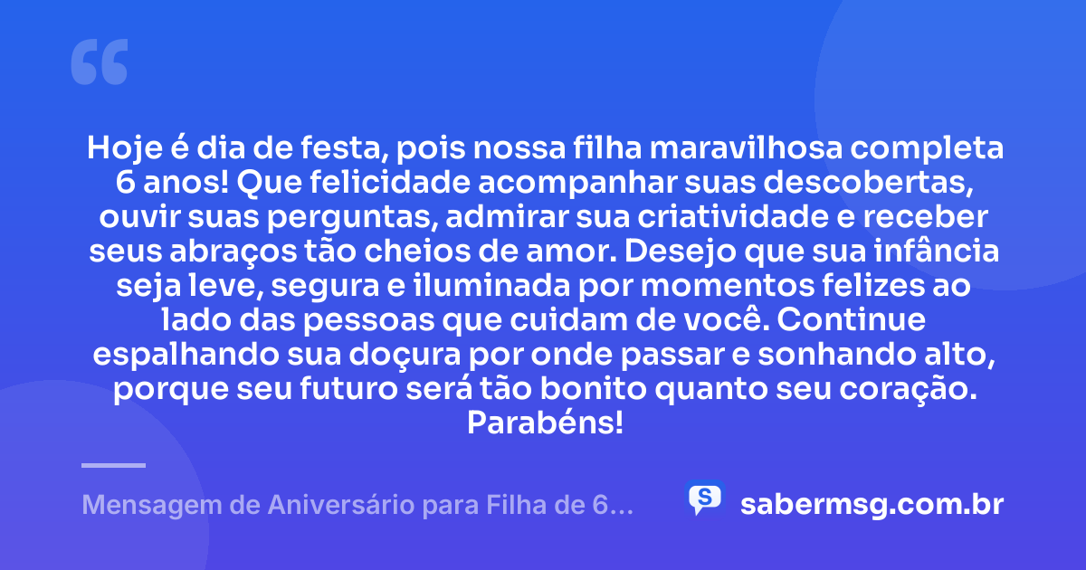 Hoje é dia de festa, pois nossa filha maravilhosa completa 6 anos! Que felicidade acompanhar suas descobertas, ouvir suas perguntas, admirar sua criatividade e receber seus abraços tão cheios de amor. Desejo que sua infância seja leve, segura e iluminada por momentos felizes ao lado das pessoas que cuidam de você. Continue espalhando sua doçura por onde passar e sonhando alto, porque seu futuro será tão bonito quanto seu coração. Parabéns! — Mensagem de Aniversário para Filha de 6 Anos