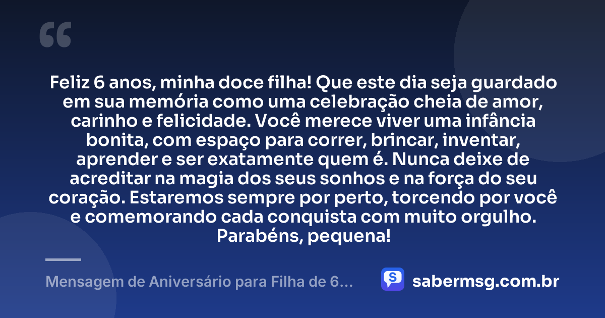 Feliz 6 anos, minha doce filha! Que este dia seja guardado em sua memória como uma celebração cheia de amor, carinho e felicidade. Você merece viver uma infância bonita, com espaço para correr, brincar, inventar, aprender e ser exatamente quem é. Nunca deixe de acreditar na magia dos seus sonhos e na força do seu coração. Estaremos sempre por perto, torcendo por você e comemorando cada conquista com muito orgulho. Parabéns, pequena! — Mensagem de Aniversário para Filha de 6 Anos