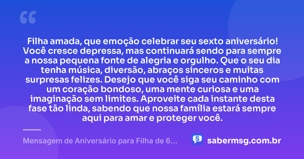 Filha amada, que emoção celebrar seu sexto aniversário! Você cresce depressa, mas continuará sendo para sempre a nossa pequena fonte de alegria e orgulho. Que o seu dia tenha música, diversão, abraços sinceros e muitas surpresas felizes. Desejo que você siga seu caminho com um coração bondoso, uma mente curiosa e uma imaginação sem limites. Aproveite cada instante desta fase tão linda, sabendo que nossa família estará sempre aqui para amar e proteger você. — Mensagem de Aniversário para Filha de 6 Anos