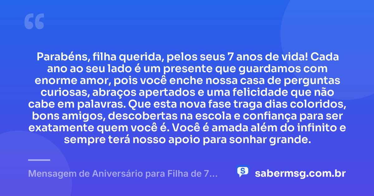 Parabéns, filha querida, pelos seus 7 anos de vida! Cada ano ao seu lado é um presente que guardamos com enorme amor, pois você enche nossa casa de perguntas curiosas, abraços apertados e uma felicidade que não cabe em palavras. Que esta nova fase traga dias coloridos, bons amigos, descobertas na escola e confiança para ser exatamente quem você é. Você é amada além do infinito e sempre terá nosso apoio para sonhar grande. — Mensagem de Aniversário para Filha de 7 Anos