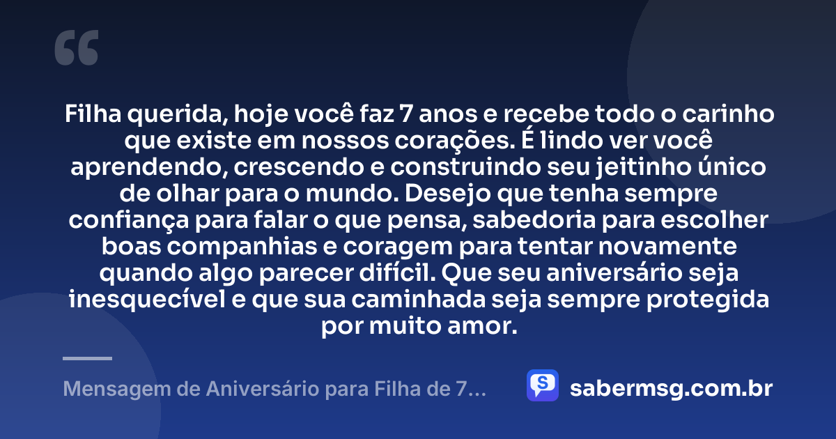 Filha querida, hoje você faz 7 anos e recebe todo o carinho que existe em nossos corações. É lindo ver você aprendendo, crescendo e construindo seu jeitinho único de olhar para o mundo. Desejo que tenha sempre confiança para falar o que pensa, sabedoria para escolher boas companhias e coragem para tentar novamente quando algo parecer difícil. Que seu aniversário seja inesquecível e que sua caminhada seja sempre protegida por muito amor. — Mensagem de Aniversário para Filha de 7 Anos