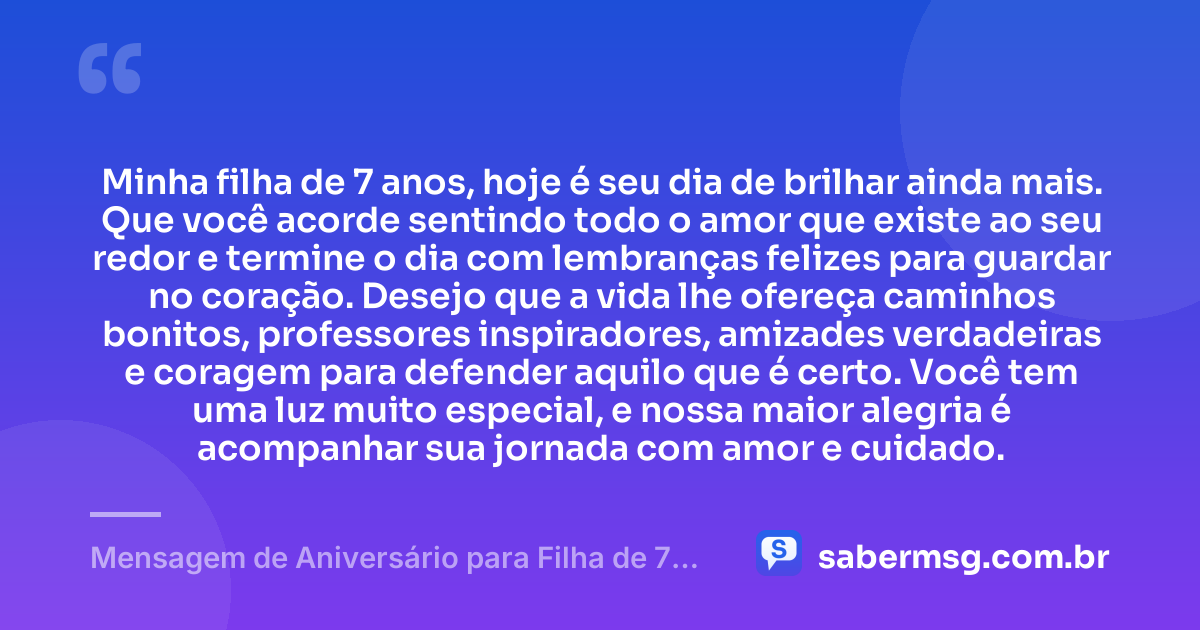 Minha filha de 7 anos, hoje é seu dia de brilhar ainda mais. Que você acorde sentindo todo o amor que existe ao seu redor e termine o dia com lembranças felizes para guardar no coração. Desejo que a vida lhe ofereça caminhos bonitos, professores inspiradores, amizades verdadeiras e coragem para defender aquilo que é certo. Você tem uma luz muito especial, e nossa maior alegria é acompanhar sua jornada com amor e cuidado. — Mensagem de Aniversário para Filha de 7 Anos