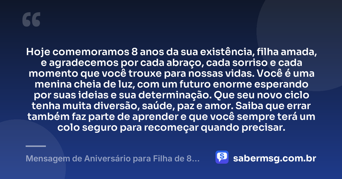 Hoje comemoramos 8 anos da sua existência, filha amada, e agradecemos por cada abraço, cada sorriso e cada momento que você trouxe para nossas vidas. Você é uma menina cheia de luz, com um futuro enorme esperando por suas ideias e sua determinação. Que seu novo ciclo tenha muita diversão, saúde, paz e amor. Saiba que errar também faz parte de aprender e que você sempre terá um colo seguro para recomeçar quando precisar. — Mensagem de Aniversário para Filha de 8 Anos