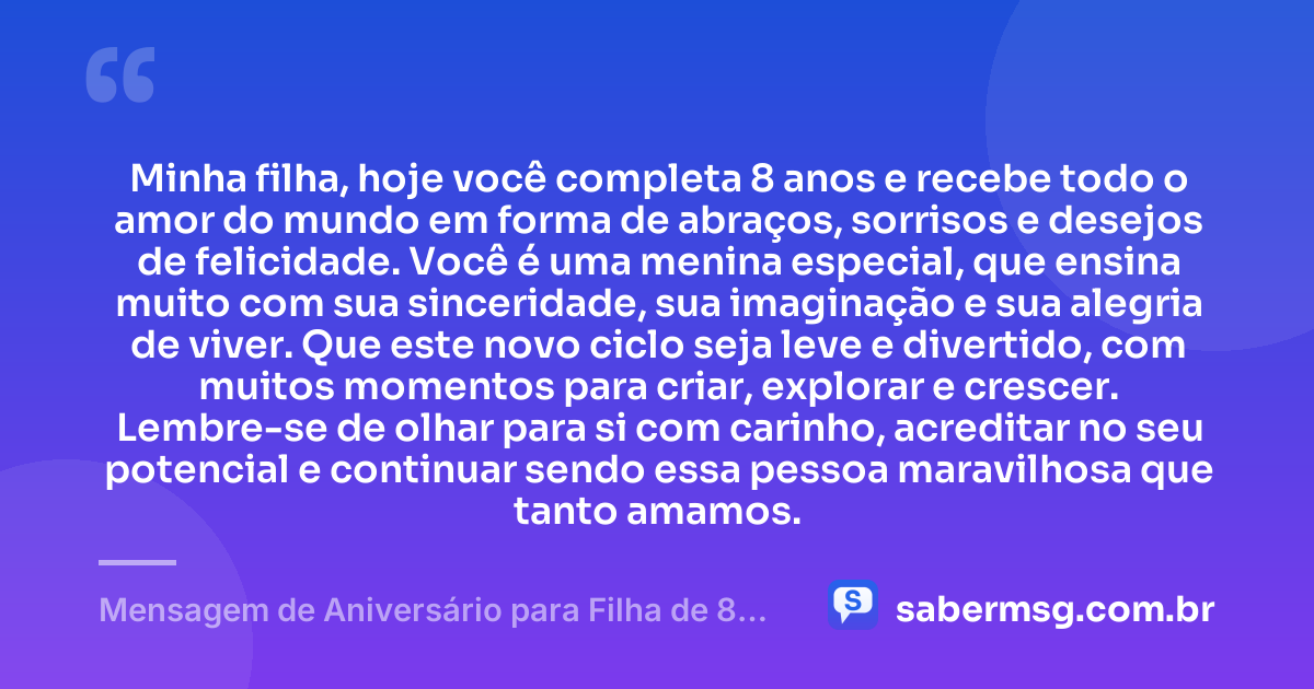 Minha filha, hoje você completa 8 anos e recebe todo o amor do mundo em forma de abraços, sorrisos e desejos de felicidade. Você é uma menina especial, que ensina muito com sua sinceridade, sua imaginação e sua alegria de viver. Que este novo ciclo seja leve e divertido, com muitos momentos para criar, explorar e crescer. Lembre-se de olhar para si com carinho, acreditar no seu potencial e continuar sendo essa pessoa maravilhosa que tanto amamos. — Mensagem de Aniversário para Filha de 8 Anos