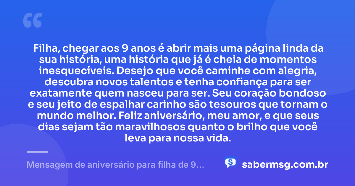 Filha, chegar aos 9 anos é abrir mais uma página linda da sua história, uma história que já é cheia de momentos inesquecíveis. Desejo que você caminhe com alegria, descubra novos talentos e tenha confiança para ser exatamente quem nasceu para ser. Seu coração bondoso e seu jeito de espalhar carinho são tesouros que tornam o mundo melhor. Feliz aniversário, meu amor, e que seus dias sejam tão maravilhosos quanto o brilho que você leva para nossa vida. — Mensagem de aniversário para filha de 9 anos emocionante
