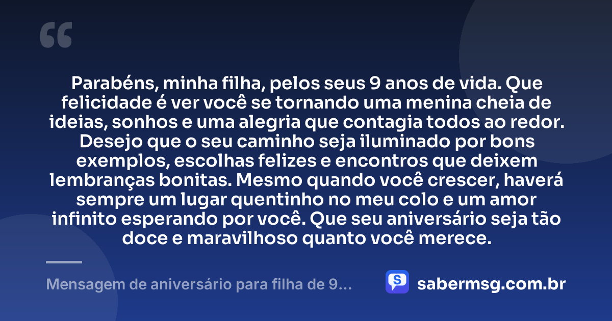 Parabéns, minha filha, pelos seus 9 anos de vida. Que felicidade é ver você se tornando uma menina cheia de ideias, sonhos e uma alegria que contagia todos ao redor. Desejo que o seu caminho seja iluminado por bons exemplos, escolhas felizes e encontros que deixem lembranças bonitas. Mesmo quando você crescer, haverá sempre um lugar quentinho no meu colo e um amor infinito esperando por você. Que seu aniversário seja tão doce e maravilhoso quanto você merece. — Mensagem de aniversário para filha de 9 anos emocionante