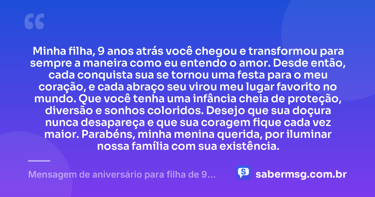 Minha filha, 9 anos atrás você chegou e transformou para sempre a maneira como eu entendo o amor. Desde então, cada conquista sua se tornou uma festa para o meu coração, e cada abraço seu virou meu lugar favorito no mundo. Que você tenha uma infância cheia de proteção, diversão e sonhos coloridos. Desejo que sua doçura nunca desapareça e que sua coragem fique cada vez maior. Parabéns, minha menina querida, por iluminar nossa família com sua existência. — Mensagem de aniversário para filha de 9 anos emocionante