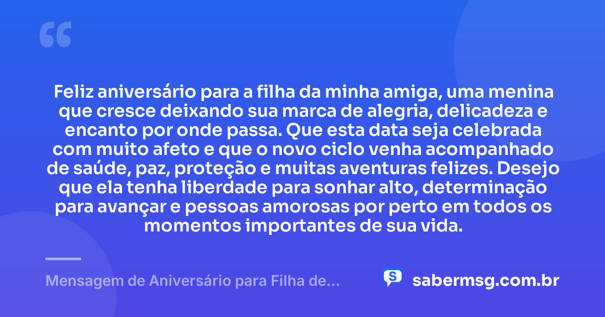 Feliz aniversário para a filha da minha amiga, uma menina que cresce deixando sua marca de alegria, delicadeza e encanto por onde passa. Que esta data seja celebrada com muito afeto e que o novo ciclo venha acompanhado de saúde, paz, proteção e muitas aventuras felizes. Desejo que ela tenha liberdade para sonhar alto, determinação para avançar e pessoas amorosas por perto em todos os momentos importantes de sua vida. — Mensagem de Aniversário para Filha de Amiga