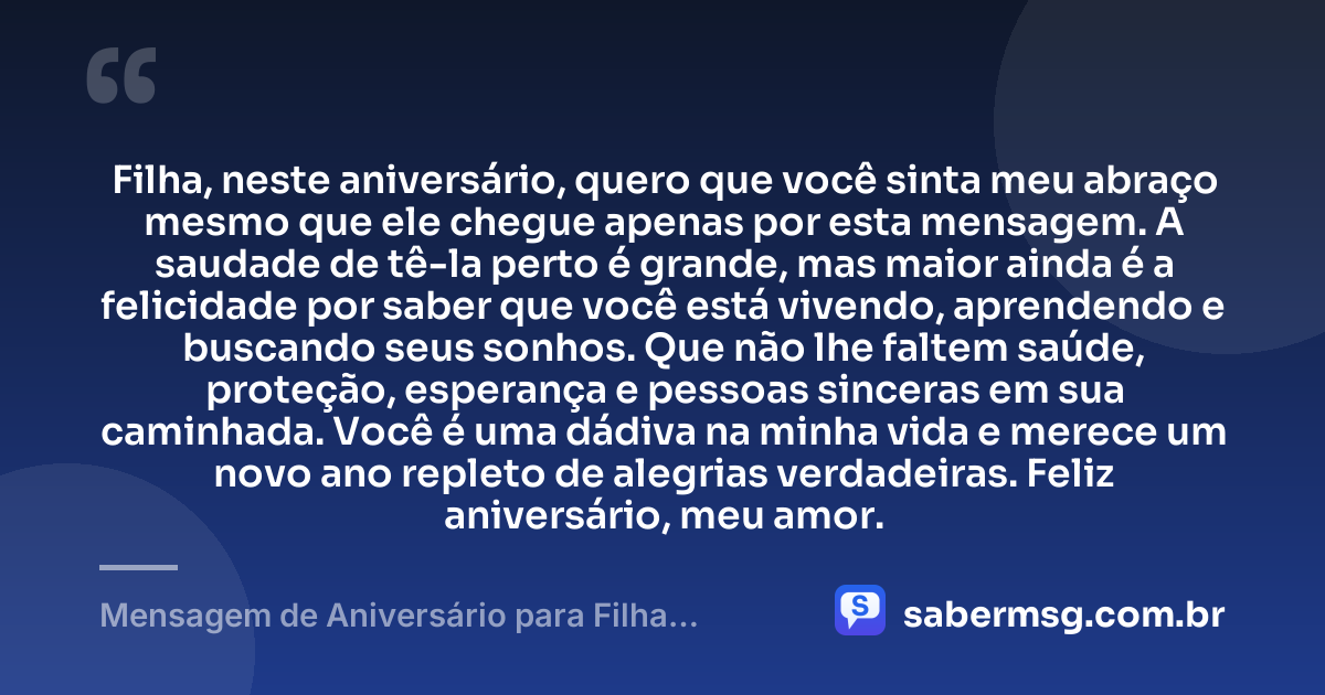 Filha, neste aniversário, quero que você sinta meu abraço mesmo que ele chegue apenas por esta mensagem. A saudade de tê-la perto é grande, mas maior ainda é a felicidade por saber que você está vivendo, aprendendo e buscando seus sonhos. Que não lhe faltem saúde, proteção, esperança e pessoas sinceras em sua caminhada. Você é uma dádiva na minha vida e merece um novo ano repleto de alegrias verdadeiras. Feliz aniversário, meu amor. — Mensagem de Aniversário para Filha Distante