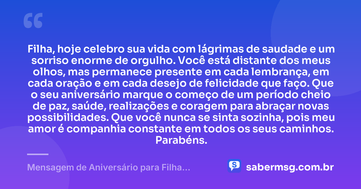 Filha, hoje celebro sua vida com lágrimas de saudade e um sorriso enorme de orgulho. Você está distante dos meus olhos, mas permanece presente em cada lembrança, em cada oração e em cada desejo de felicidade que faço. Que o seu aniversário marque o começo de um período cheio de paz, saúde, realizações e coragem para abraçar novas possibilidades. Que você nunca se sinta sozinha, pois meu amor é companhia constante em todos os seus caminhos. Parabéns. — Mensagem de Aniversário para Filha Distante