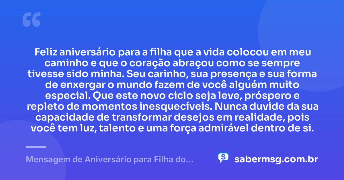 Feliz aniversário para a filha que a vida colocou em meu caminho e que o coração abraçou como se sempre tivesse sido minha. Seu carinho, sua presença e sua forma de enxergar o mundo fazem de você alguém muito especial. Que este novo ciclo seja leve, próspero e repleto de momentos inesquecíveis. Nunca duvide da sua capacidade de transformar desejos em realidade, pois você tem luz, talento e uma força admirável dentro de si. — Mensagem de Aniversário para Filha do Coração