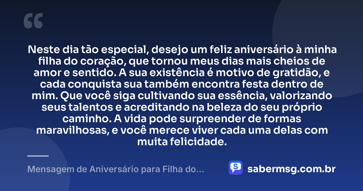 Neste dia tão especial, desejo um feliz aniversário à minha filha do coração, que tornou meus dias mais cheios de amor e sentido. A sua existência é motivo de gratidão, e cada conquista sua também encontra festa dentro de mim. Que você siga cultivando sua essência, valorizando seus talentos e acreditando na beleza do seu próprio caminho. A vida pode surpreender de formas maravilhosas, e você merece viver cada uma delas com muita felicidade. — Mensagem de Aniversário para Filha do Coração