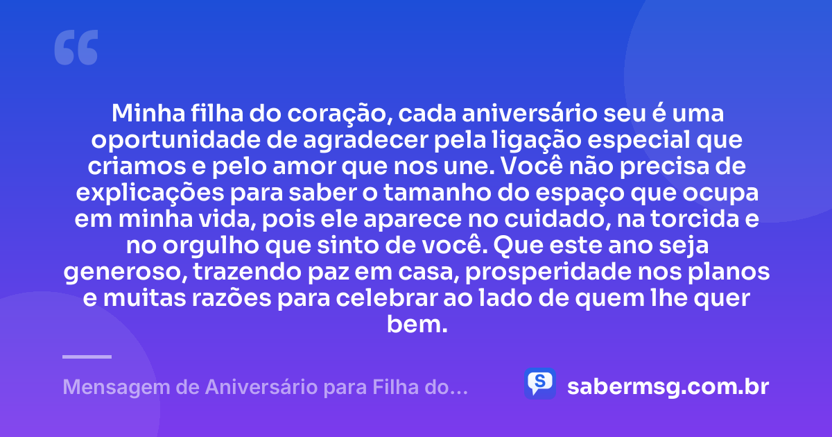 Minha filha do coração, cada aniversário seu é uma oportunidade de agradecer pela ligação especial que criamos e pelo amor que nos une. Você não precisa de explicações para saber o tamanho do espaço que ocupa em minha vida, pois ele aparece no cuidado, na torcida e no orgulho que sinto de você. Que este ano seja generoso, trazendo paz em casa, prosperidade nos planos e muitas razões para celebrar ao lado de quem lhe quer bem. — Mensagem de Aniversário para Filha do Coração