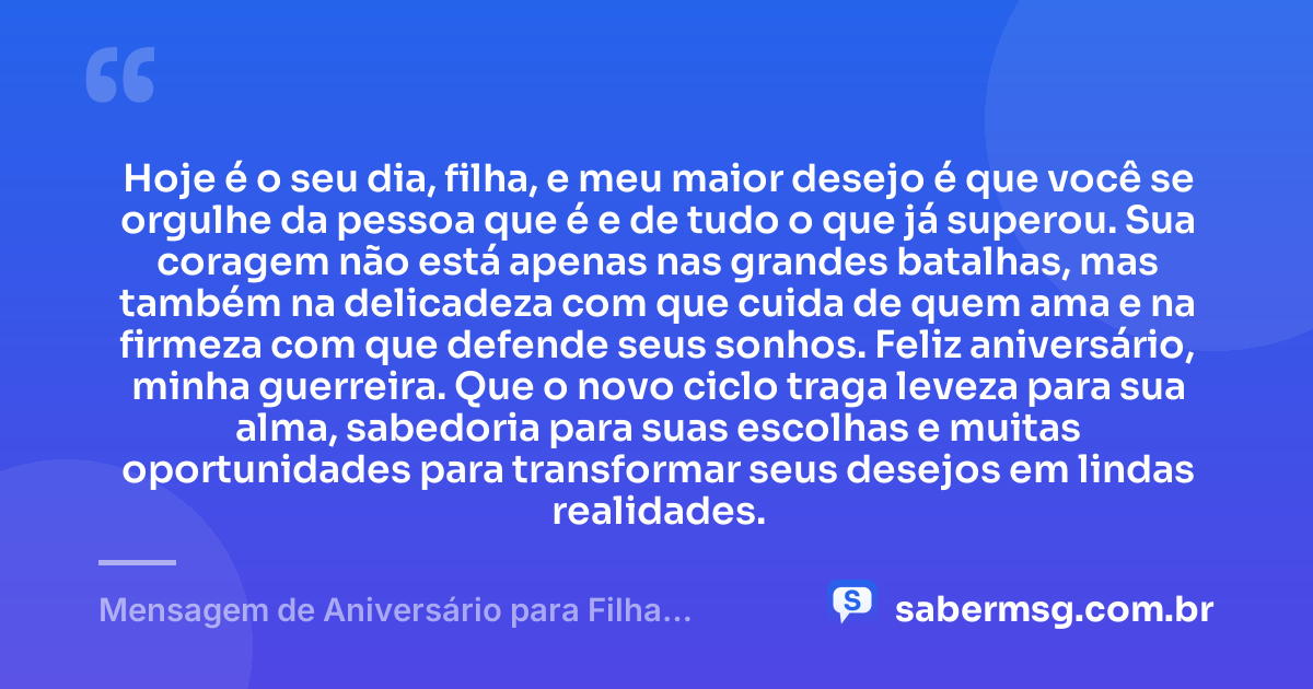 Hoje é o seu dia, filha, e meu maior desejo é que você se orgulhe da pessoa que é e de tudo o que já superou. Sua coragem não está apenas nas grandes batalhas, mas também na delicadeza com que cuida de quem ama e na firmeza com que defende seus sonhos. Feliz aniversário, minha guerreira. Que o novo ciclo traga leveza para sua alma, sabedoria para suas escolhas e muitas oportunidades para transformar seus desejos em lindas realidades. — Mensagem de Aniversário para Filha Guerreira
