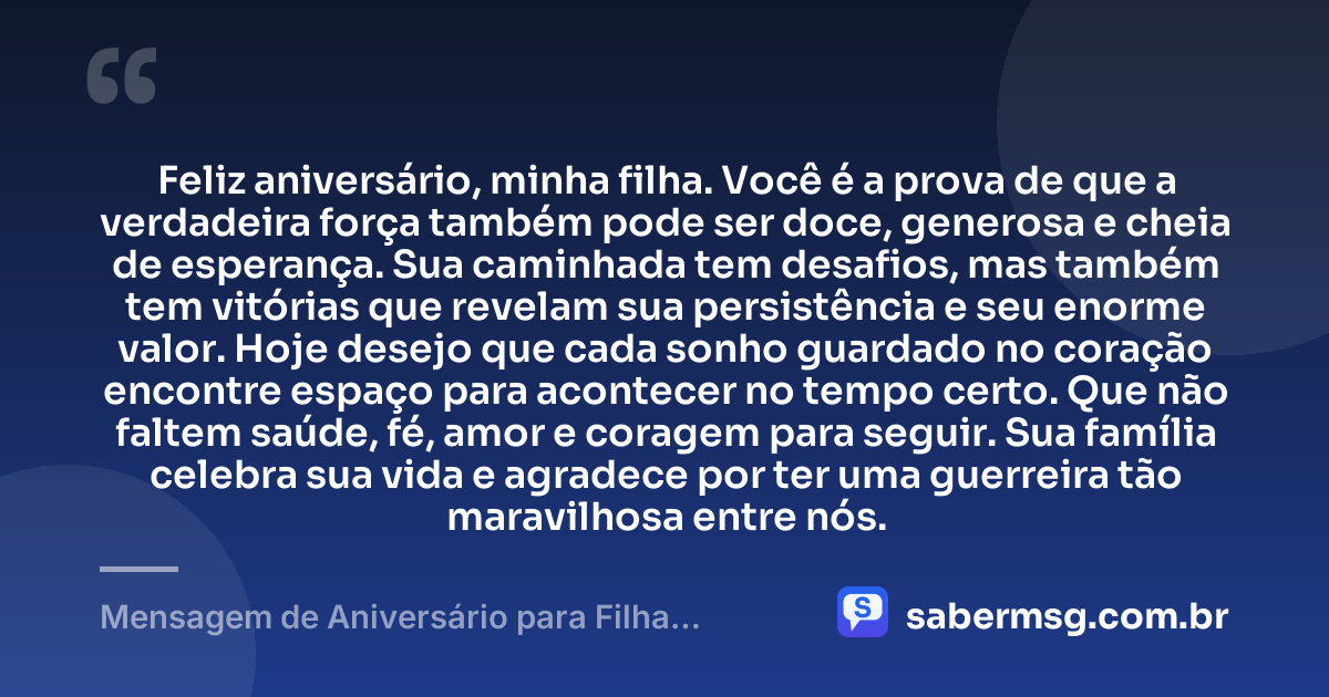 Feliz aniversário, minha filha. Você é a prova de que a verdadeira força também pode ser doce, generosa e cheia de esperança. Sua caminhada tem desafios, mas também tem vitórias que revelam sua persistência e seu enorme valor. Hoje desejo que cada sonho guardado no coração encontre espaço para acontecer no tempo certo. Que não faltem saúde, fé, amor e coragem para seguir. Sua família celebra sua vida e agradece por ter uma guerreira tão maravilhosa entre nós. — Mensagem de Aniversário para Filha Guerreira