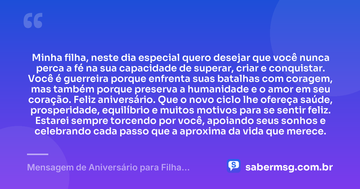 Minha filha, neste dia especial quero desejar que você nunca perca a fé na sua capacidade de superar, criar e conquistar. Você é guerreira porque enfrenta suas batalhas com coragem, mas também porque preserva a humanidade e o amor em seu coração. Feliz aniversário. Que o novo ciclo lhe ofereça saúde, prosperidade, equilíbrio e muitos motivos para se sentir feliz. Estarei sempre torcendo por você, apoiando seus sonhos e celebrando cada passo que a aproxima da vida que merece. — Mensagem de Aniversário para Filha Guerreira