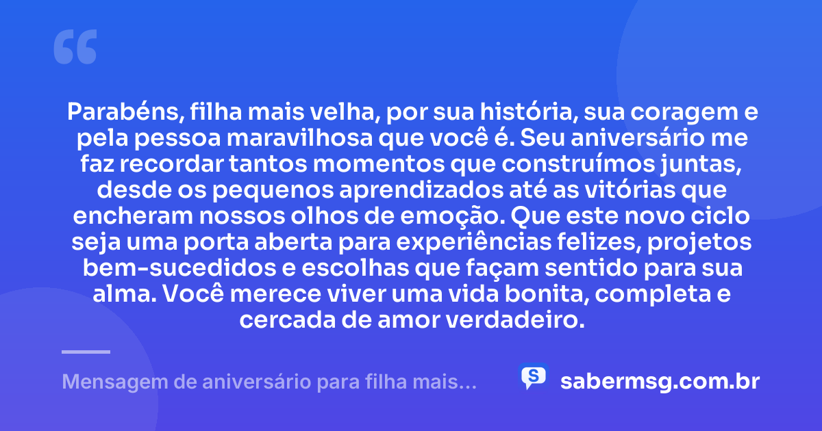 Parabéns, filha mais velha, por sua história, sua coragem e pela pessoa maravilhosa que você é. Seu aniversário me faz recordar tantos momentos que construímos juntas, desde os pequenos aprendizados até as vitórias que encheram nossos olhos de emoção. Que este novo ciclo seja uma porta aberta para experiências felizes, projetos bem-sucedidos e escolhas que façam sentido para sua alma. Você merece viver uma vida bonita, completa e cercada de amor verdadeiro. — Mensagem de aniversário para filha mais velha