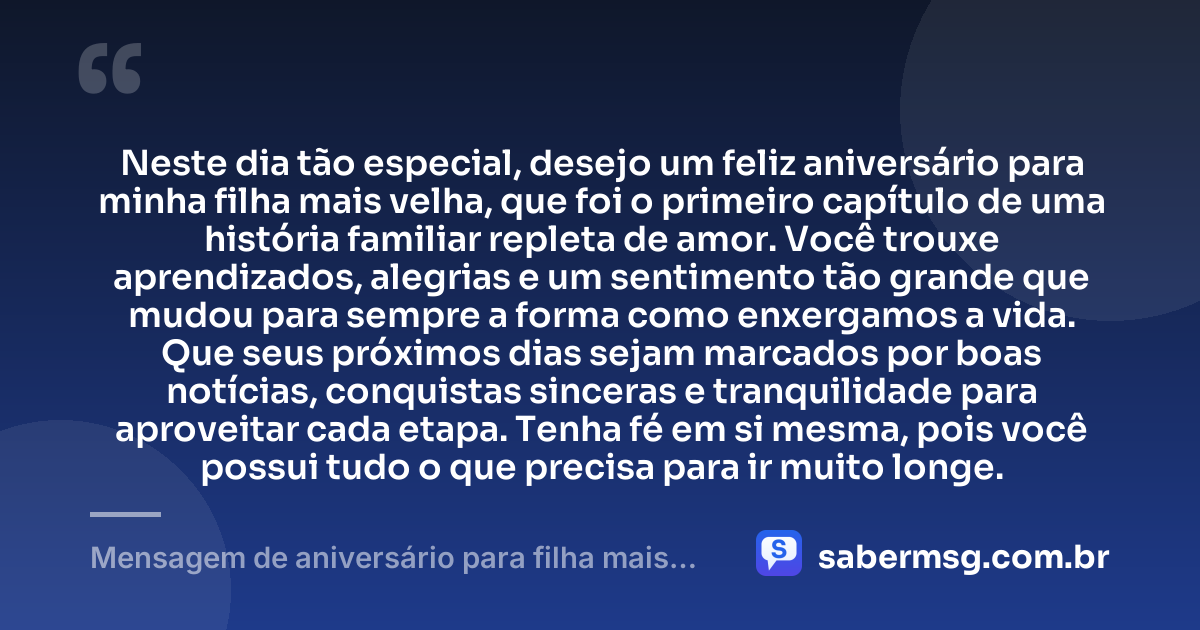 Neste dia tão especial, desejo um feliz aniversário para minha filha mais velha, que foi o primeiro capítulo de uma história familiar repleta de amor. Você trouxe aprendizados, alegrias e um sentimento tão grande que mudou para sempre a forma como enxergamos a vida. Que seus próximos dias sejam marcados por boas notícias, conquistas sinceras e tranquilidade para aproveitar cada etapa. Tenha fé em si mesma, pois você possui tudo o que precisa para ir muito longe. — Mensagem de aniversário para filha mais velha