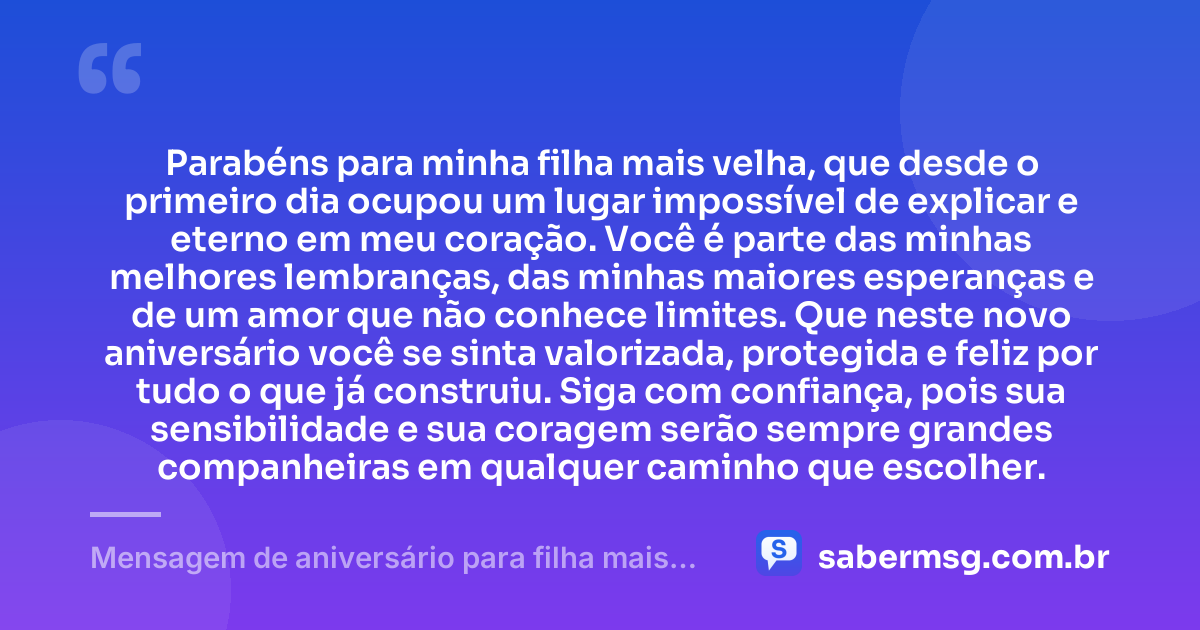Parabéns para minha filha mais velha, que desde o primeiro dia ocupou um lugar impossível de explicar e eterno em meu coração. Você é parte das minhas melhores lembranças, das minhas maiores esperanças e de um amor que não conhece limites. Que neste novo aniversário você se sinta valorizada, protegida e feliz por tudo o que já construiu. Siga com confiança, pois sua sensibilidade e sua coragem serão sempre grandes companheiras em qualquer caminho que escolher. — Mensagem de aniversário para filha mais velha