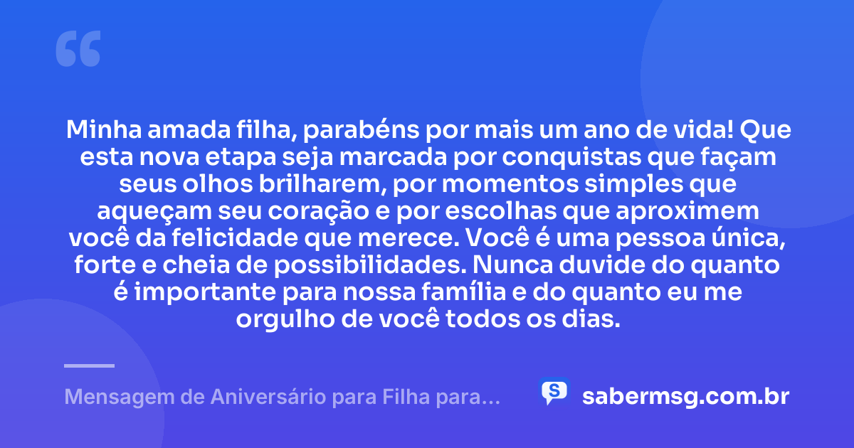 Minha amada filha, parabéns por mais um ano de vida! Que esta nova etapa seja marcada por conquistas que façam seus olhos brilharem, por momentos simples que aqueçam seu coração e por escolhas que aproximem você da felicidade que merece. Você é uma pessoa única, forte e cheia de possibilidades. Nunca duvide do quanto é importante para nossa família e do quanto eu me orgulho de você todos os dias. — Mensagem de Aniversário para Filha para WhatsApp