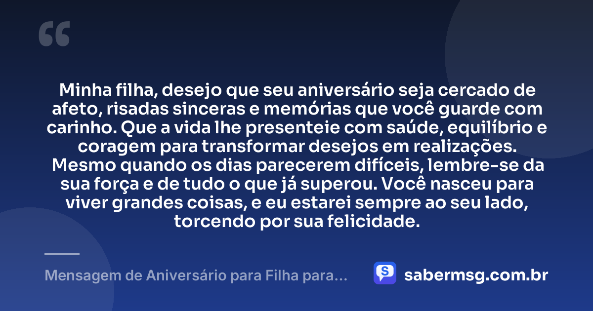 Minha filha, desejo que seu aniversário seja cercado de afeto, risadas sinceras e memórias que você guarde com carinho. Que a vida lhe presenteie com saúde, equilíbrio e coragem para transformar desejos em realizações. Mesmo quando os dias parecerem difíceis, lembre-se da sua força e de tudo o que já superou. Você nasceu para viver grandes coisas, e eu estarei sempre ao seu lado, torcendo por sua felicidade. — Mensagem de Aniversário para Filha para WhatsApp