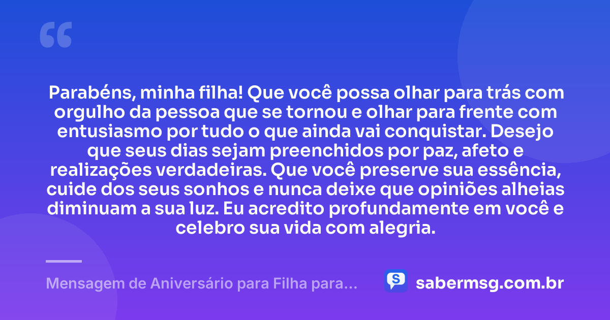 Parabéns, minha filha! Que você possa olhar para trás com orgulho da pessoa que se tornou e olhar para frente com entusiasmo por tudo o que ainda vai conquistar. Desejo que seus dias sejam preenchidos por paz, afeto e realizações verdadeiras. Que você preserve sua essência, cuide dos seus sonhos e nunca deixe que opiniões alheias diminuam a sua luz. Eu acredito profundamente em você e celebro sua vida com alegria. — Mensagem de Aniversário para Filha para WhatsApp
